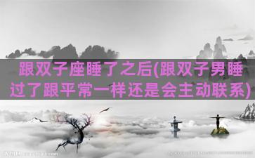 跟双子座睡了之后(跟双子男睡过了跟平常一样还是会主动联系)