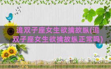 追双子座女生欲擒故纵(追双子座女生欲擒故纵正常吗)