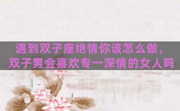 遇到双子座绝情你该怎么做，双子男会喜欢专一深情的女人吗