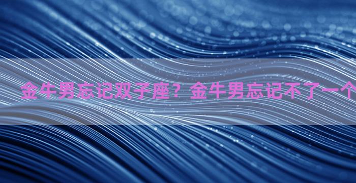 金牛男忘记双子座？金牛男忘记不了一个女生怎么样